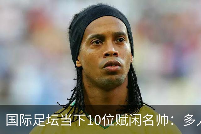国际足坛当下10位赋闲名帅：多人拿过欧冠，有人拿过世界杯