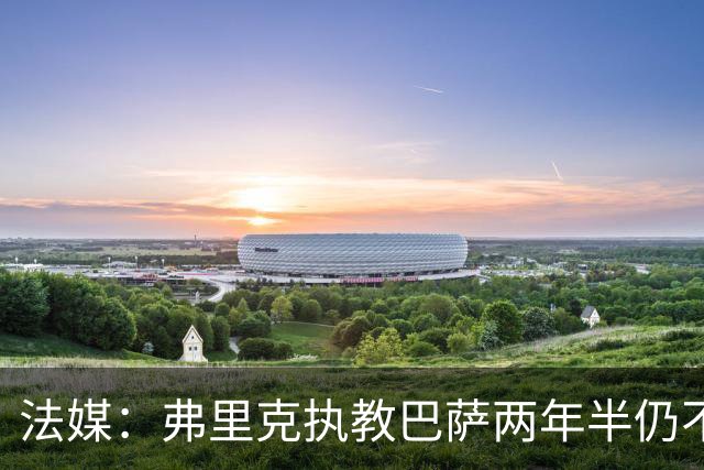 法媒：弗里克执教巴萨两年半仍不会西语，发布会靠助手翻译