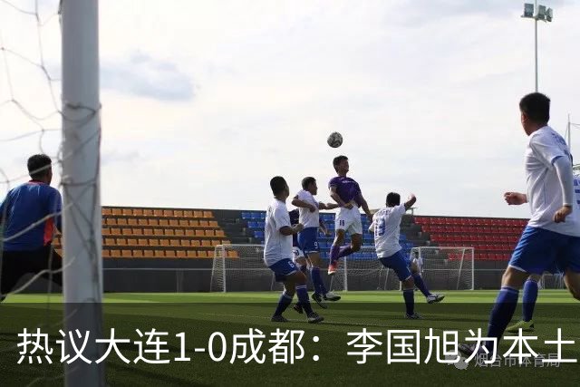 热议大连1-0成都：李国旭为本土教练扛旗，成都心态已碎成渣