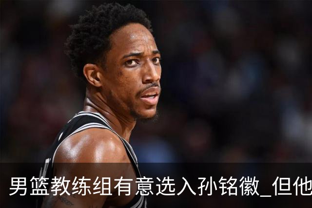 男篮教练组有意选入孙铭徽 但他因伤病缺席