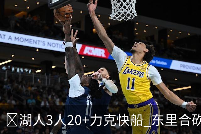 🏀湖人3人20+力克快船 东里合砍51分 凯斯勒22+8+6帽 加兰26分