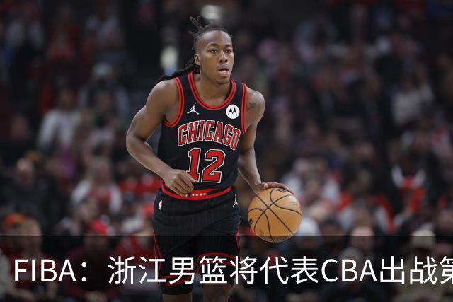 FIBA：浙江男篮将代表CBA出战第33届洲际杯