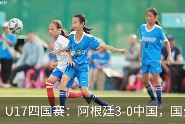 U17四国赛：阿根廷3-0中国，国少遭遇三连败收官
